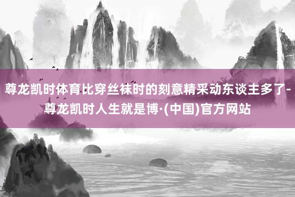 尊龙凯时体育比穿丝袜时的刻意精采动东谈主多了-尊龙凯时人生就是博·(中国)官方网站