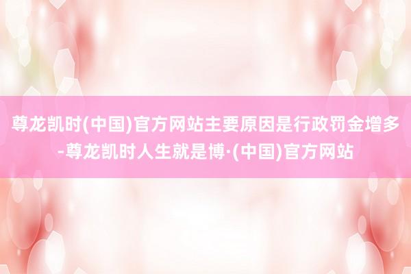 尊龙凯时(中国)官方网站主要原因是行政罚金增多-尊龙凯时人生就是博·(中国)官方网站