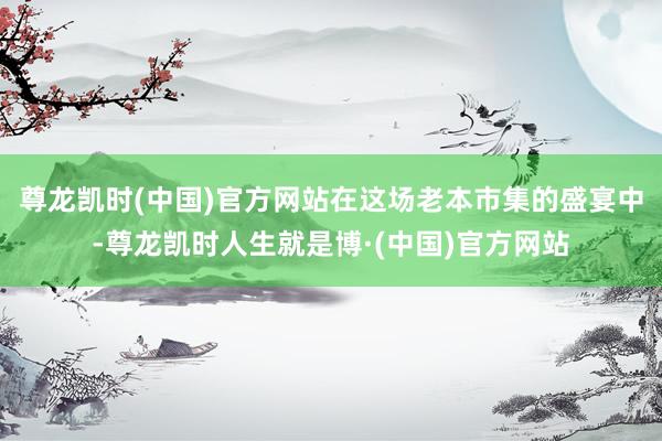 尊龙凯时(中国)官方网站在这场老本市集的盛宴中-尊龙凯时人生就是博·(中国)官方网站