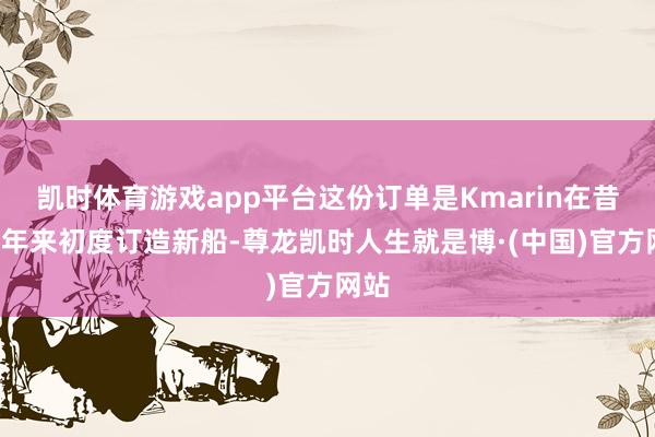 凯时体育游戏app平台这份订单是Kmarin在昔日7年来初度订造新船-尊龙凯时人生就是博·(中国)官方网站