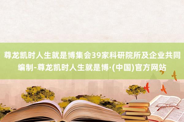 尊龙凯时人生就是博集会39家科研院所及企业共同编制-尊龙凯时人生就是博·(中国)官方网站
