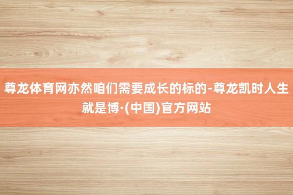 尊龙体育网亦然咱们需要成长的标的-尊龙凯时人生就是博·(中国)官方网站