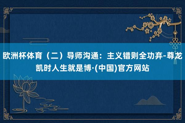 欧洲杯体育（二）导师沟通：主义错则全功弃-尊龙凯时人生就是博·(中国)官方网站