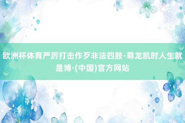 欧洲杯体育严厉打击作歹非法四肢-尊龙凯时人生就是博·(中国)官方网站