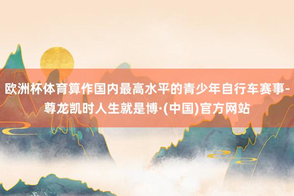 欧洲杯体育算作国内最高水平的青少年自行车赛事-尊龙凯时人生就是博·(中国)官方网站