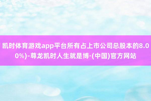 凯时体育游戏app平台所有占上市公司总股本的8.00%)-尊龙凯时人生就是博·(中国)官方网站