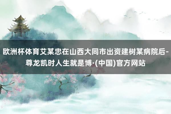 欧洲杯体育艾某忠在山西大同市出资建树某病院后-尊龙凯时人生就是博·(中国)官方网站