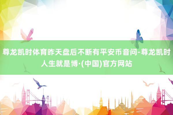 尊龙凯时体育昨天盘后不断有平安币音问-尊龙凯时人生就是博·(中国)官方网站