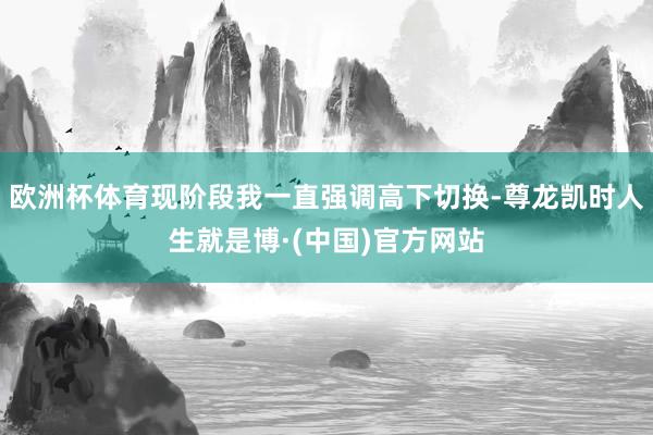 欧洲杯体育现阶段我一直强调高下切换-尊龙凯时人生就是博·(中国)官方网站