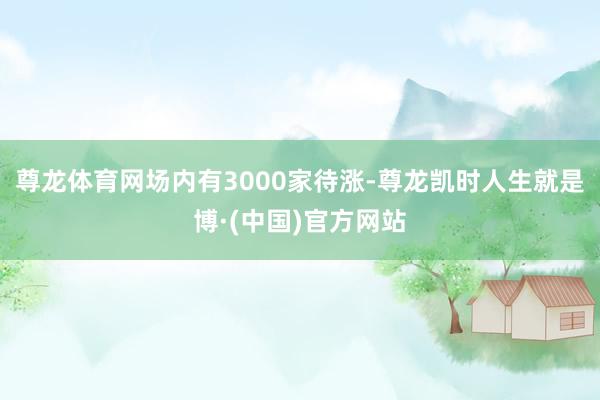 尊龙体育网场内有3000家待涨-尊龙凯时人生就是博·(中国)官方网站