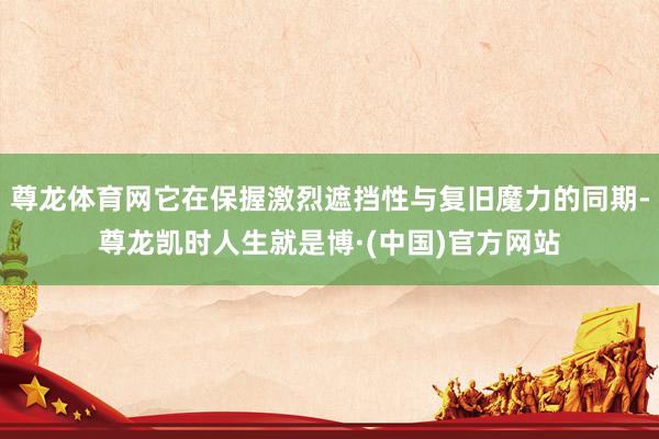 尊龙体育网它在保握激烈遮挡性与复旧魔力的同期-尊龙凯时人生就是博·(中国)官方网站