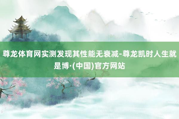 尊龙体育网实测发现其性能无衰减-尊龙凯时人生就是博·(中国)官方网站