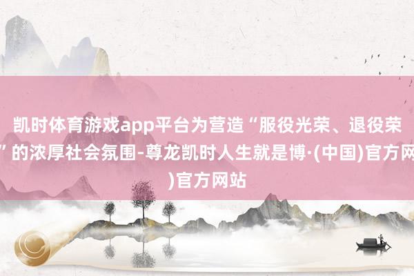 凯时体育游戏app平台为营造“服役光荣、退役荣光”的浓厚社会氛围-尊龙凯时人生就是博·(中国)官方网站