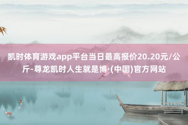 凯时体育游戏app平台当日最高报价20.20元/公斤-尊龙凯时人生就是博·(中国)官方网站