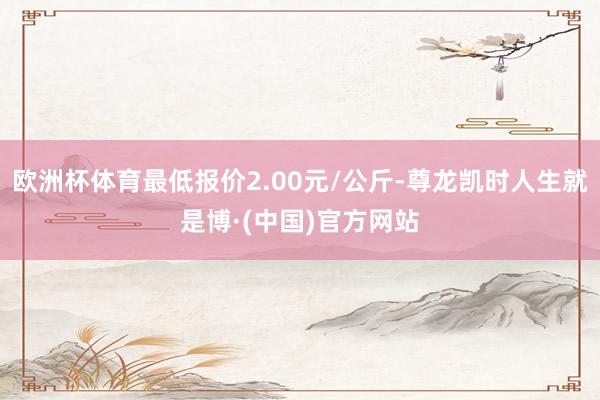 欧洲杯体育最低报价2.00元/公斤-尊龙凯时人生就是博·(中国)官方网站