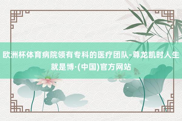 欧洲杯体育病院领有专科的医疗团队-尊龙凯时人生就是博·(中国)官方网站