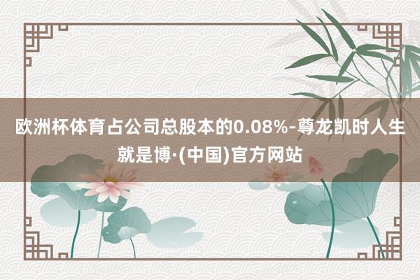 欧洲杯体育占公司总股本的0.08%-尊龙凯时人生就是博·(中国)官方网站