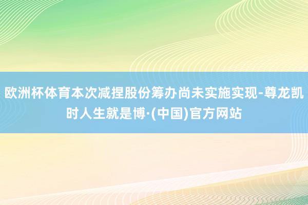 欧洲杯体育本次减捏股份筹办尚未实施实现-尊龙凯时人生就是博·(中国)官方网站