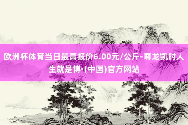 欧洲杯体育当日最高报价6.00元/公斤-尊龙凯时人生就是博·(中国)官方网站