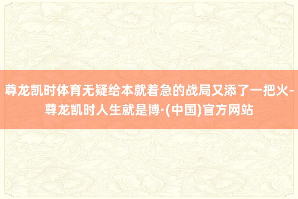 尊龙凯时体育无疑给本就着急的战局又添了一把火-尊龙凯时人生就是博·(中国)官方网站