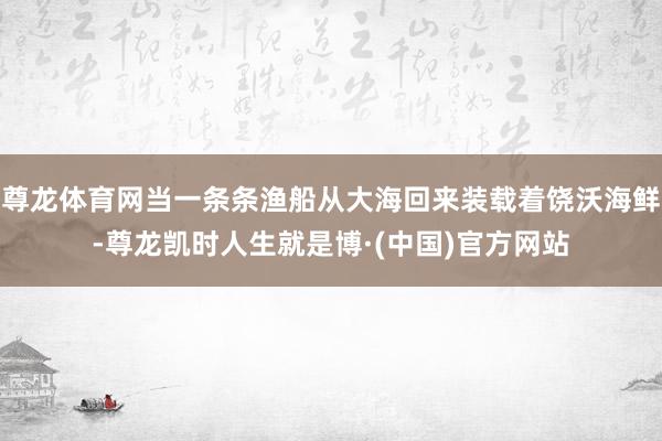 尊龙体育网当一条条渔船从大海回来装载着饶沃海鲜-尊龙凯时人生就是博·(中国)官方网站