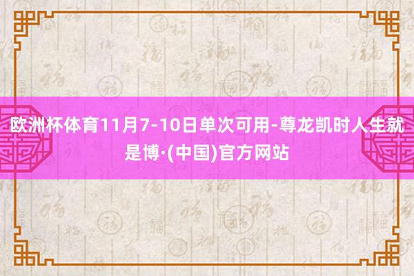 欧洲杯体育11月7-10日单次可用-尊龙凯时人生就是博·(中国)官方网站
