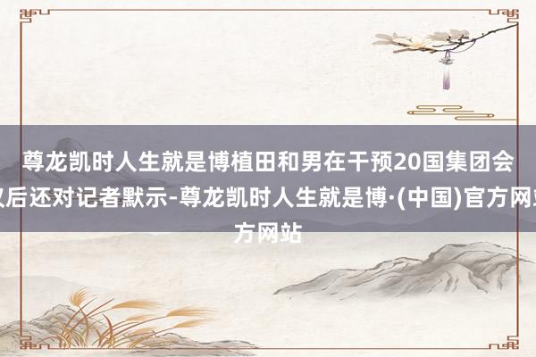 尊龙凯时人生就是博　　植田和男在干预20国集团会议后还对记者默示-尊龙凯时人生就是博·(中国)官方网站