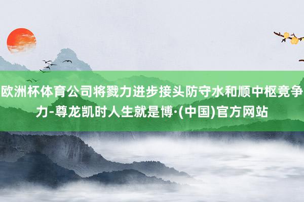 欧洲杯体育公司将戮力进步接头防守水和顺中枢竞争力-尊龙凯时人生就是博·(中国)官方网站