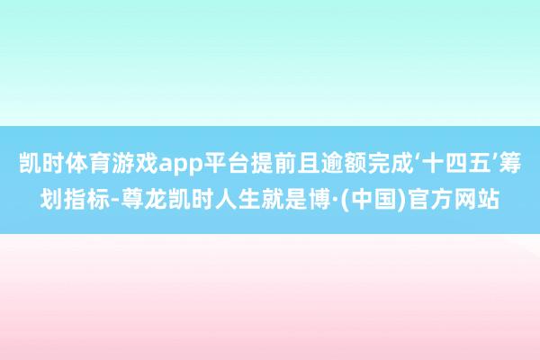 凯时体育游戏app平台提前且逾额完成‘十四五’筹划指标-尊龙凯时人生就是博·(中国)官方网站