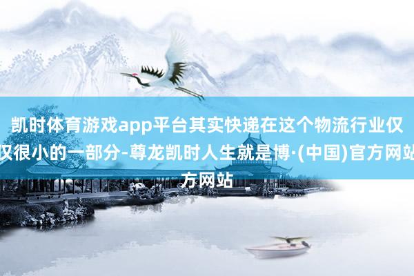 凯时体育游戏app平台其实快递在这个物流行业仅仅很小的一部分-尊龙凯时人生就是博·(中国)官方网站