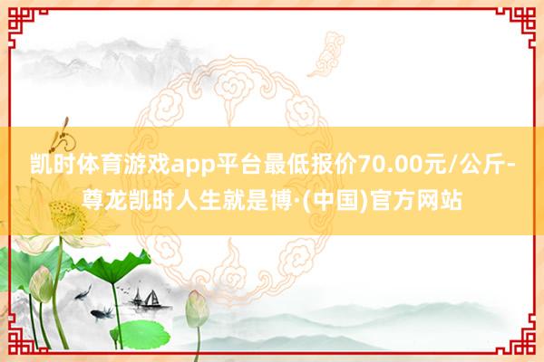 凯时体育游戏app平台最低报价70.00元/公斤-尊龙凯时人生就是博·(中国)官方网站