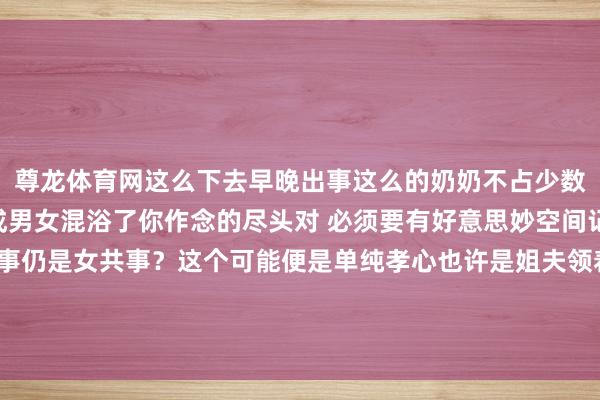 尊龙体育网这么下去早晚出事这么的奶奶不占少数小孩子八岁以后就不成男女混浴了你作念的尽头对 必须要有好意思妙空间记念了 我的老天鹅男共事仍是女共事？这个可能便是单纯孝心也许是姐夫领着小舅子沉溺看见的这种婆婆必须改正不良民俗-尊龙凯时人生就是博·(中国)官方网站