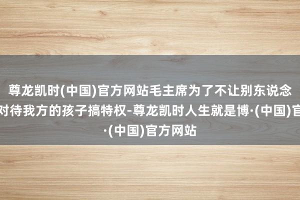 尊龙凯时(中国)官方网站毛主席为了不让别东说念主永别对待我方的孩子搞特权-尊龙凯时人生就是博·(中国)官方网站