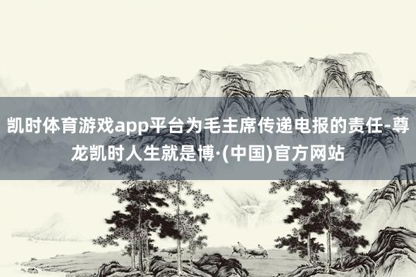 凯时体育游戏app平台为毛主席传递电报的责任-尊龙凯时人生就是博·(中国)官方网站