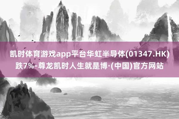 凯时体育游戏app平台华虹半导体(01347.HK)跌7%-尊龙凯时人生就是博·(中国)官方网站