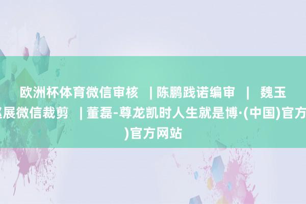 欧洲杯体育微信审核   | 陈鹏践诺编审   |   魏玉栋 赵展微信裁剪   | 董磊-尊龙凯时人生就是博·(中国)官方网站