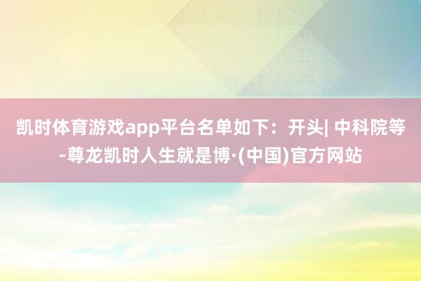 凯时体育游戏app平台名单如下：开头| 中科院等-尊龙凯时人生就是博·(中国)官方网站