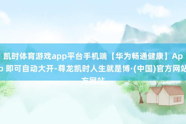 凯时体育游戏app平台手机端【华为畅通健康】App 即可自动大开-尊龙凯时人生就是博·(中国)官方网站