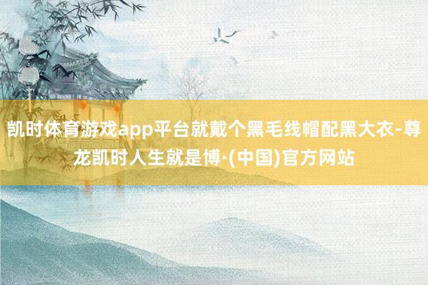 凯时体育游戏app平台就戴个黑毛线帽配黑大衣-尊龙凯时人生就是博·(中国)官方网站