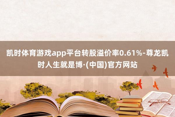 凯时体育游戏app平台转股溢价率0.61%-尊龙凯时人生就是博·(中国)官方网站