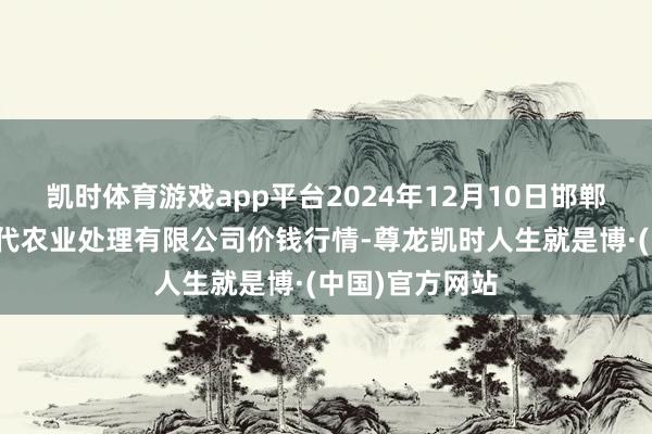 凯时体育游戏app平台2024年12月10日邯郸配置区滏东当代农业处理有限公司价钱行情-尊龙凯时人生就是博·(中国)官方网站