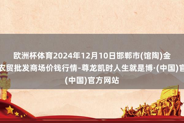 欧洲杯体育2024年12月10日邯郸市(馆陶)金凤禽蛋农贸批发商场价钱行情-尊龙凯时人生就是博·(中国)官方网站