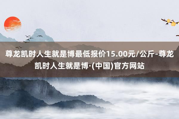 尊龙凯时人生就是博最低报价15.00元/公斤-尊龙凯时人生就是博·(中国)官方网站