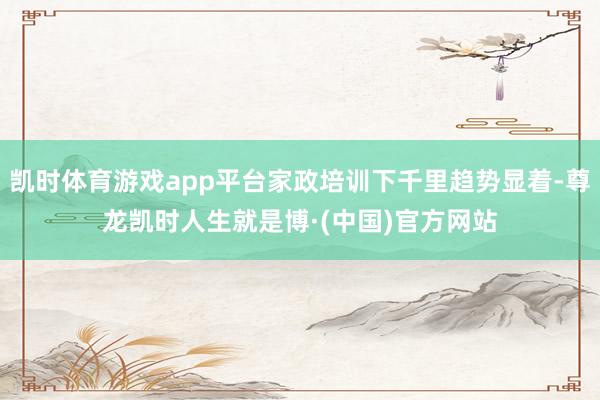 凯时体育游戏app平台家政培训下千里趋势显着-尊龙凯时人生就是博·(中国)官方网站
