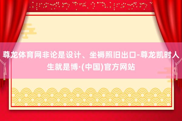尊龙体育网非论是设计、坐褥照旧出口-尊龙凯时人生就是博·(中国)官方网站