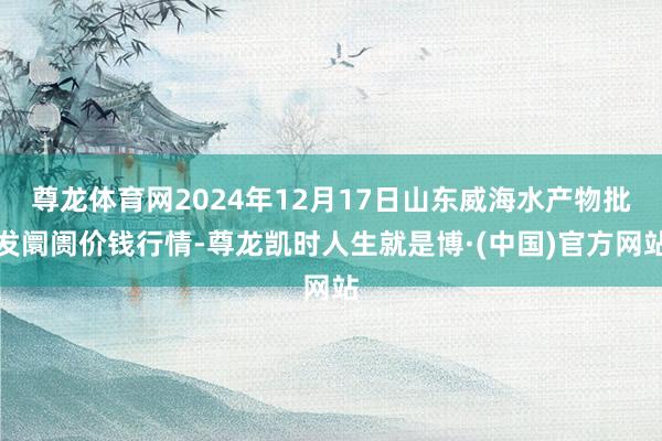 尊龙体育网2024年12月17日山东威海水产物批发阛阓价钱行情-尊龙凯时人生就是博·(中国)官方网站