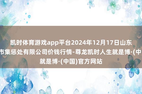 凯时体育游戏app平台2024年12月17日山东喜地农居品市集惩处有限公司价钱行情-尊龙凯时人生就是博·(中国)官方网站