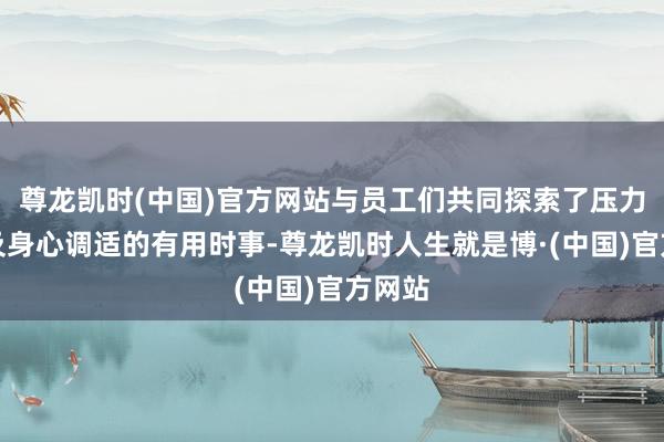 尊龙凯时(中国)官方网站与员工们共同探索了压力缓解及身心调适的有用时事-尊龙凯时人生就是博·(中国)官方网站
