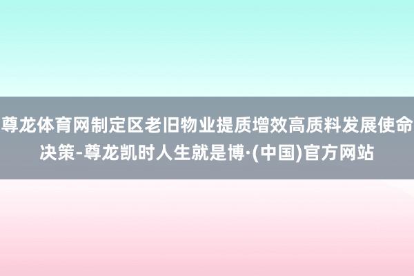 尊龙体育网制定区老旧物业提质增效高质料发展使命决策-尊龙凯时人生就是博·(中国)官方网站