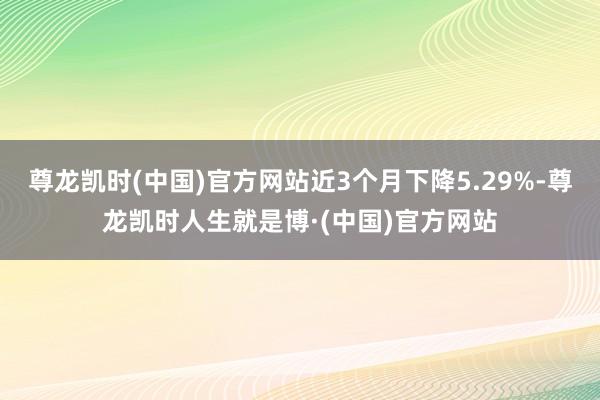 尊龙凯时(中国)官方网站近3个月下降5.29%-尊龙凯时人生就是博·(中国)官方网站